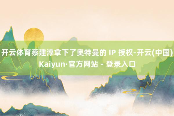开云体育蔡建淳拿下了奥特曼的 IP 授权-开云(中国)Kaiyun·官方网站 - 登录入口