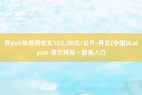 开yun体育网收支102.00元/公斤-开云(中国)Kaiyun·官方网站 - 登录入口
