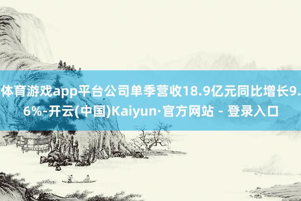 体育游戏app平台公司单季营收18.9亿元同比增长9.6%-开云(中国)Kaiyun·官方网站 - 登录入口