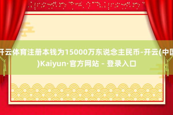 开云体育注册本钱为15000万东说念主民币-开云(中国)Kaiyun·官方网站 - 登录入口