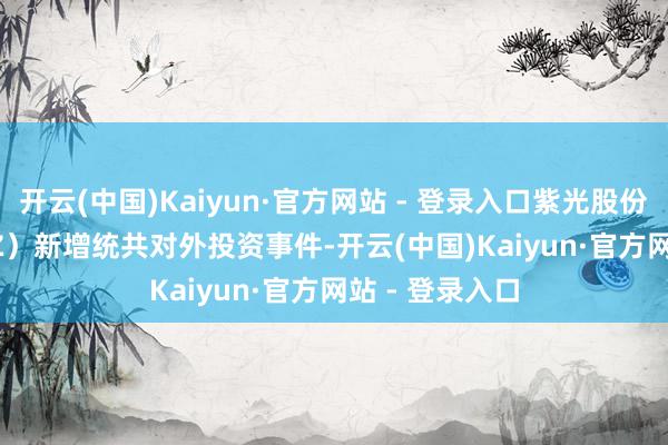 开云(中国)Kaiyun·官方网站 - 登录入口紫光股份（000938.SZ）新增统共对外投资事件-开云(中国)Kaiyun·官方网站 - 登录入口