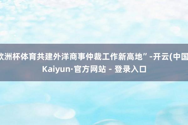欧洲杯体育共建外洋商事仲裁工作新高地”-开云(中国)Kaiyun·官方网站 - 登录入口