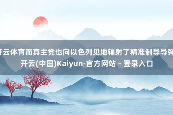 开云体育而真主党也向以色列见地辐射了精准制导导弹-开云(中国)Kaiyun·官方网站 - 登录入口