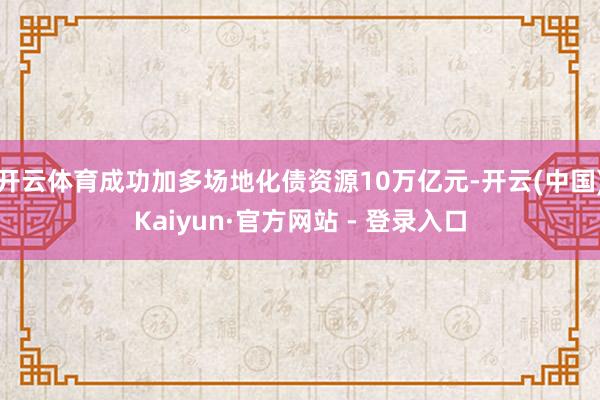 开云体育成功加多场地化债资源10万亿元-开云(中国)Kaiyun·官方网站 - 登录入口