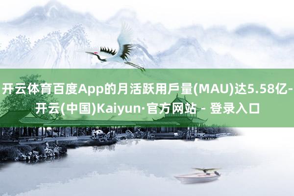 开云体育百度App的月活跃用戶量(MAU)达5.58亿-开云(中国)Kaiyun·官方网站 - 登录入口