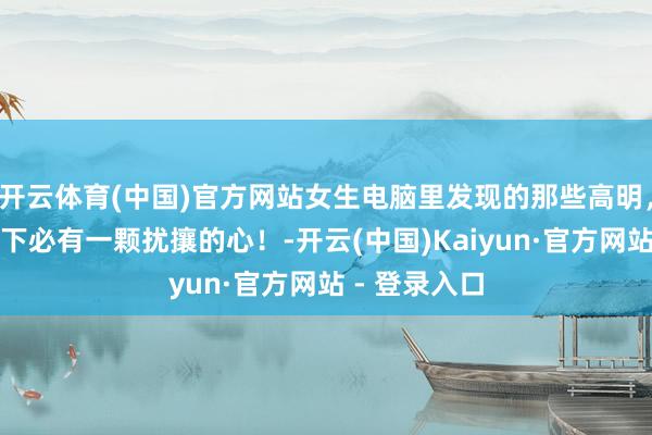 开云体育(中国)官方网站女生电脑里发现的那些高明，乖巧的外在下必有一颗扰攘的心！-开云(中国)Kaiyun·官方网站 - 登录入口