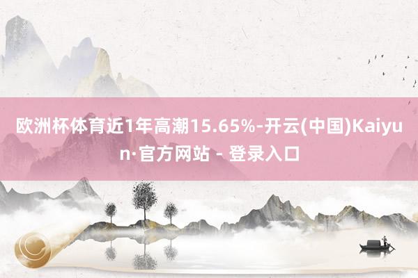 欧洲杯体育近1年高潮15.65%-开云(中国)Kaiyun·官方网站 - 登录入口
