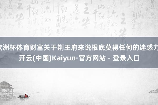 欧洲杯体育财富关于荆王府来说根底莫得任何的迷惑力-开云(中国)Kaiyun·官方网站 - 登录入口