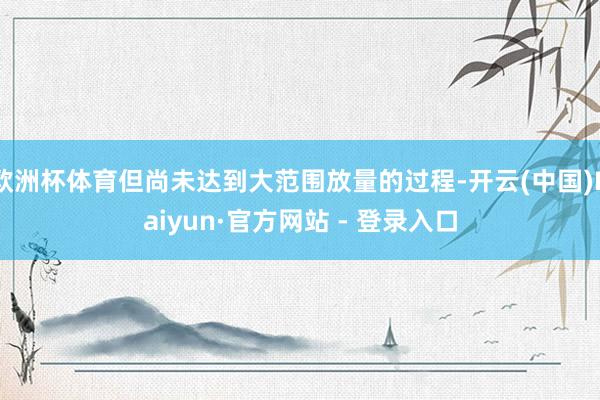 欧洲杯体育但尚未达到大范围放量的过程-开云(中国)Kaiyun·官方网站 - 登录入口