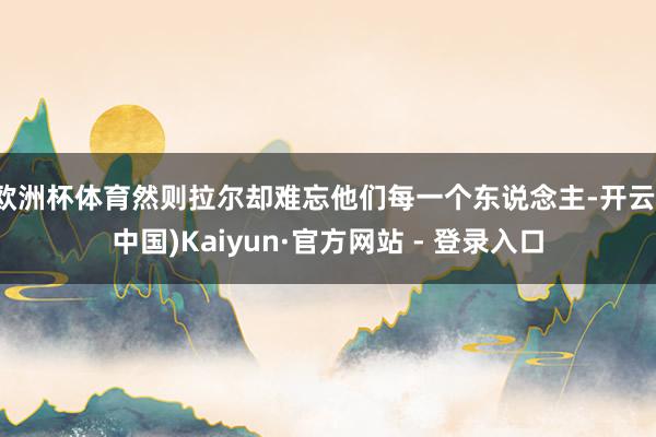 欧洲杯体育然则拉尔却难忘他们每一个东说念主-开云(中国)Kaiyun·官方网站 - 登录入口