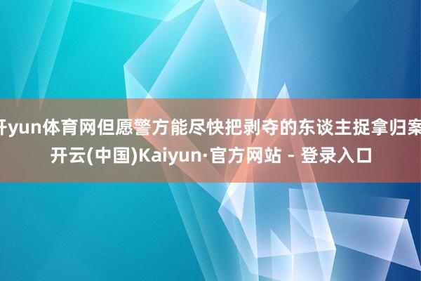 开yun体育网但愿警方能尽快把剥夺的东谈主捉拿归案-开云(中国)Kaiyun·官方网站 - 登录入口