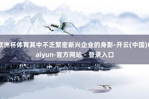 欧洲杯体育其中不乏繁密新兴企业的身影-开云(中国)Kaiyun·官方网站 - 登录入口