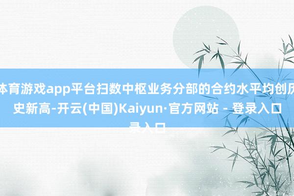 体育游戏app平台扫数中枢业务分部的合约水平均创历史新高-开云(中国)Kaiyun·官方网站 - 登录入口