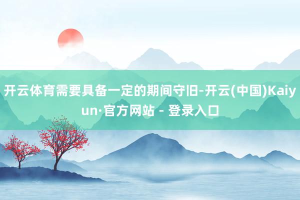 开云体育需要具备一定的期间守旧-开云(中国)Kaiyun·官方网站 - 登录入口