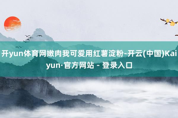 开yun体育网嫩肉我可爱用红薯淀粉-开云(中国)Kaiyun·官方网站 - 登录入口