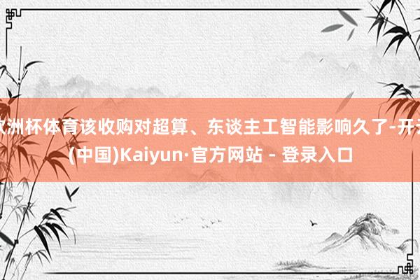 欧洲杯体育该收购对超算、东谈主工智能影响久了-开云(中国)Kaiyun·官方网站 - 登录入口
