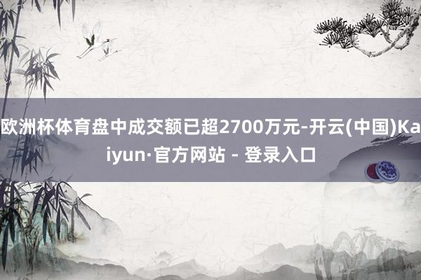 欧洲杯体育盘中成交额已超2700万元-开云(中国)Kaiyun·官方网站 - 登录入口