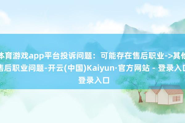体育游戏app平台投诉问题：可能存在售后职业->其他售后职业问题-开云(中国)Kaiyun·官方网站 - 登录入口
