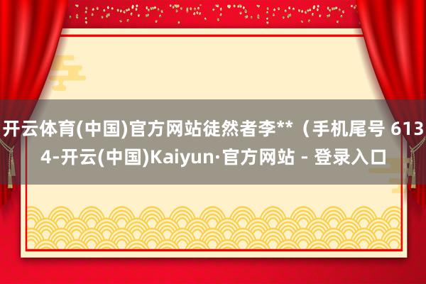 开云体育(中国)官方网站徒然者李**（手机尾号 6134-开云(中国)Kaiyun·官方网站 - 登录入口