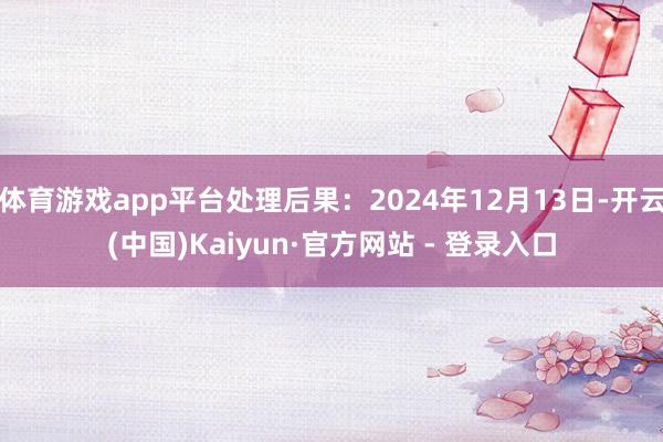 体育游戏app平台处理后果：2024年12月13日-开云(中国)Kaiyun·官方网站 - 登录入口