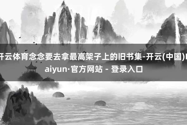 开云体育念念要去拿最高架子上的旧书集-开云(中国)Kaiyun·官方网站 - 登录入口