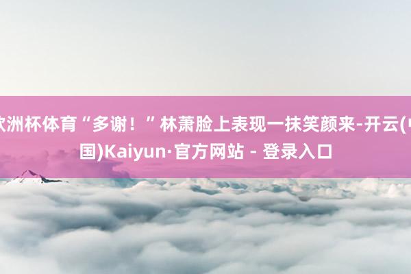 欧洲杯体育“多谢!”林萧脸上表现一抹笑颜来-开云(中国)Kaiyun·官方网站 - 登录入口