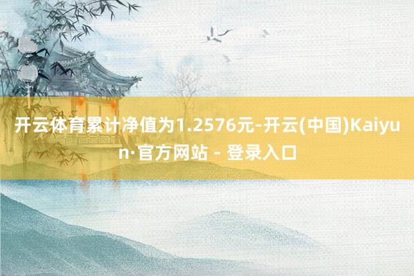 开云体育累计净值为1.2576元-开云(中国)Kaiyun·官方网站 - 登录入口