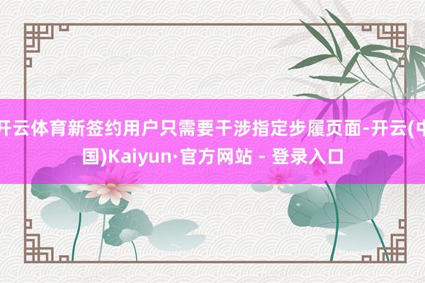 开云体育新签约用户只需要干涉指定步履页面-开云(中国)Kaiyun·官方网站 - 登录入口