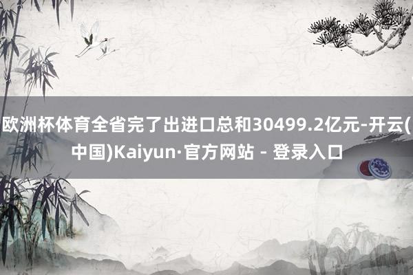 欧洲杯体育全省完了出进口总和30499.2亿元-开云(中国)Kaiyun·官方网站 - 登录入口