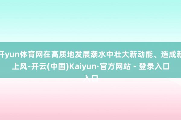 开yun体育网在高质地发展潮水中壮大新动能、造成新上风-开云(中国)Kaiyun·官方网站 - 登录入口