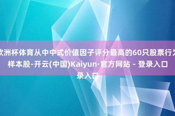 欧洲杯体育从中中式价值因子评分最高的60只股票行为样本股-开云(中国)Kaiyun·官方网站 - 登录入口