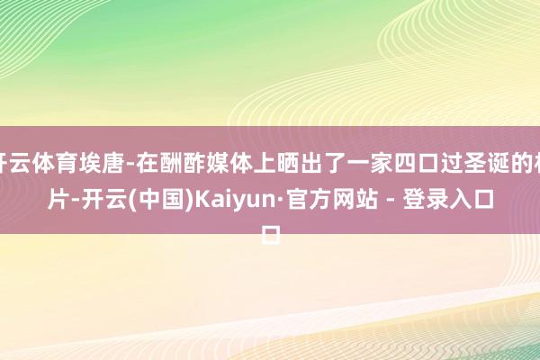 开云体育埃唐-在酬酢媒体上晒出了一家四口过圣诞的相片-开云(中国)Kaiyun·官方网站 - 登录入口