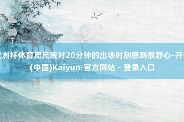 欧洲杯体育咫尺我对20分钟的出场时刻感到很舒心-开云(中国)Kaiyun·官方网站 - 登录入口