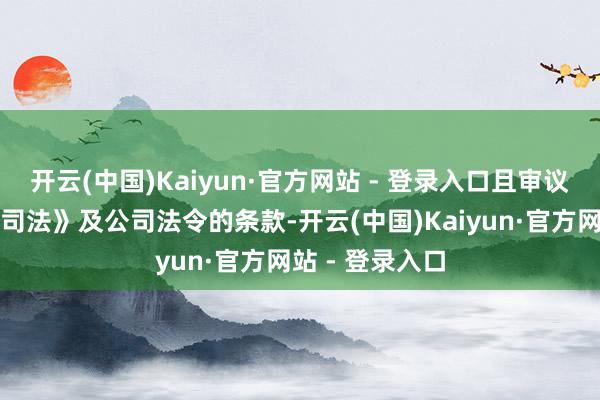 开云(中国)Kaiyun·官方网站 - 登录入口且审议身手允洽《公司法》及公司法令的条款-开云(中国)Kaiyun·官方网站 - 登录入口
