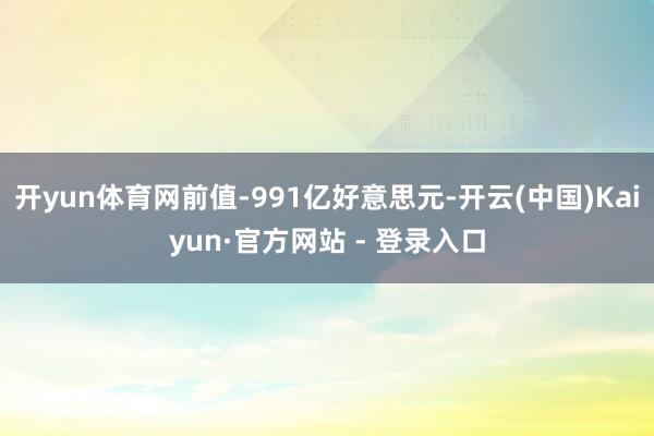 开yun体育网前值-991亿好意思元-开云(中国)Kaiyun·官方网站 - 登录入口