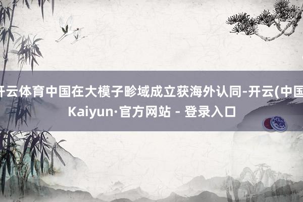 开云体育中国在大模子畛域成立获海外认同-开云(中国)Kaiyun·官方网站 - 登录入口