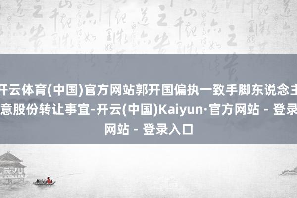 开云体育(中国)官方网站郭开国偏执一致手脚东说念主正蓄意股份转让事宜-开云(中国)Kaiyun·官方网站 - 登录入口
