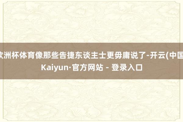 欧洲杯体育像那些告捷东谈主士更毋庸说了-开云(中国)Kaiyun·官方网站 - 登录入口