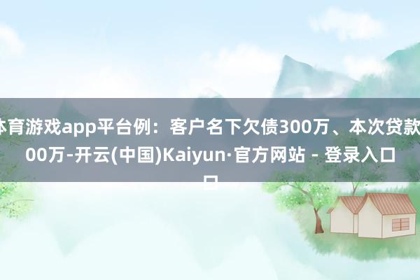 体育游戏app平台例：客户名下欠债300万、本次贷款300万-开云(中国)Kaiyun·官方网站 - 登录入口
