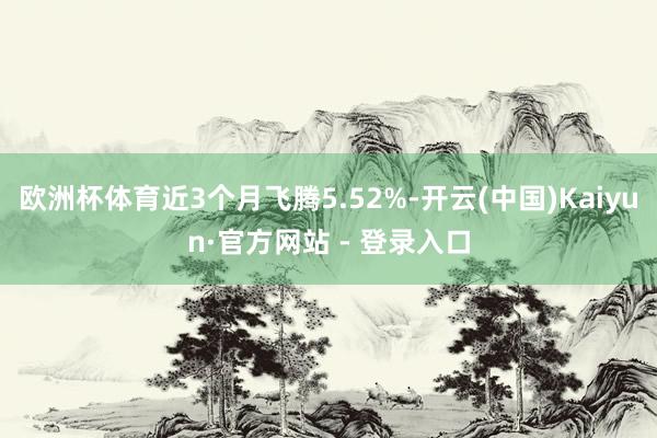 欧洲杯体育近3个月飞腾5.52%-开云(中国)Kaiyun·官方网站 - 登录入口