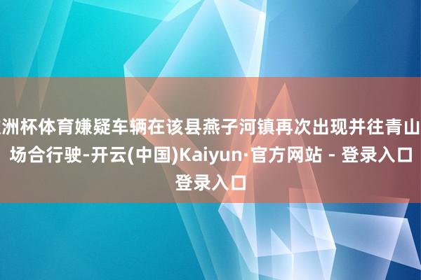 欧洲杯体育嫌疑车辆在该县燕子河镇再次出现并往青山镇场合行驶-开云(中国)Kaiyun·官方网站 - 登录入口