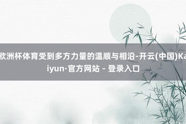 欧洲杯体育受到多方力量的温顺与相沿-开云(中国)Kaiyun·官方网站 - 登录入口