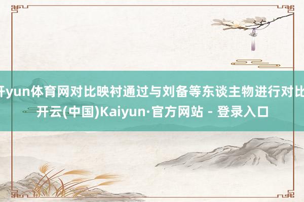 开yun体育网对比映衬通过与刘备等东谈主物进行对比-开云(中国)Kaiyun·官方网站 - 登录入口