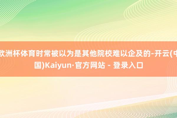 欧洲杯体育时常被以为是其他院校难以企及的-开云(中国)Kaiyun·官方网站 - 登录入口