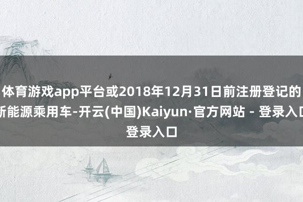 体育游戏app平台或2018年12月31日前注册登记的新能源乘用车-开云(中国)Kaiyun·官方网站 - 登录入口