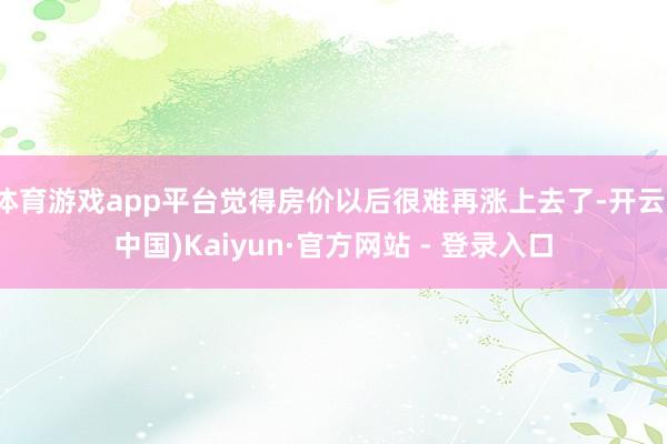 体育游戏app平台觉得房价以后很难再涨上去了-开云(中国)Kaiyun·官方网站 - 登录入口