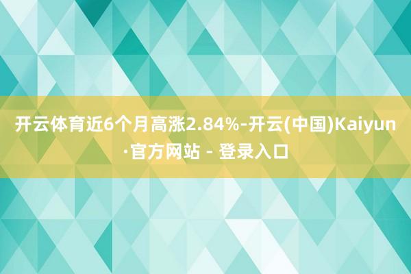 开云体育近6个月高涨2.84%-开云(中国)Kaiyun·官方网站 - 登录入口