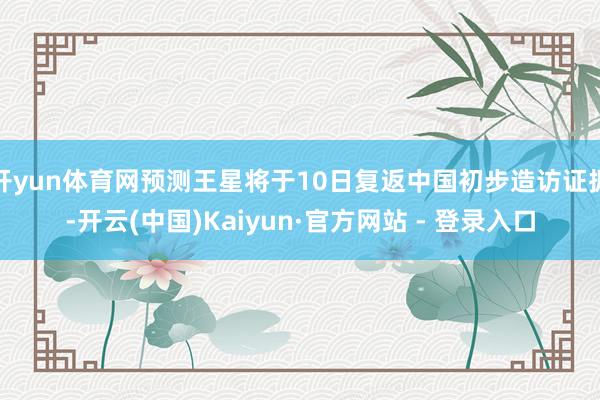 开yun体育网预测王星将于10日复返中国初步造访证据-开云(中国)Kaiyun·官方网站 - 登录入口