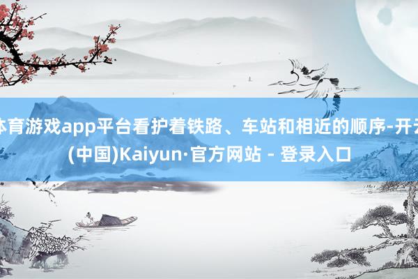 体育游戏app平台看护着铁路、车站和相近的顺序-开云(中国)Kaiyun·官方网站 - 登录入口