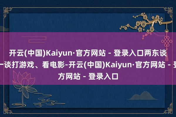 开云(中国)Kaiyun·官方网站 - 登录入口两东谈主频繁一谈打游戏、看电影-开云(中国)Kaiyun·官方网站 - 登录入口
